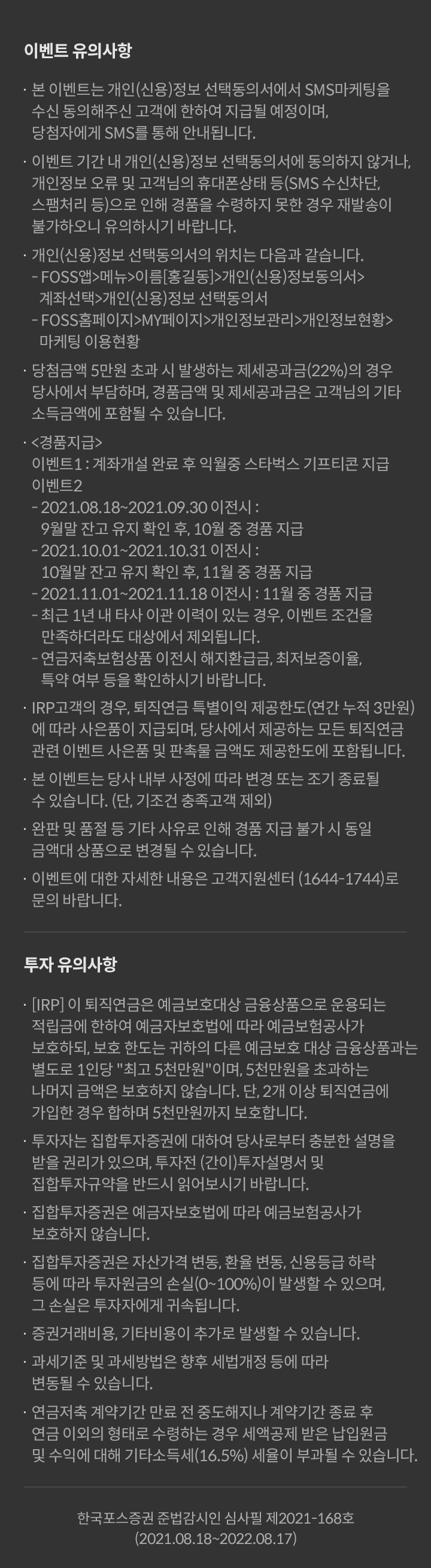 -투자 유의사항 			· 당사는 “위험성, 수익성, 수수료, 해지방법 등” 금융투자상품에 관하여 충분히 설명할 의무가 있으며, 투자자는 투자에 앞서 	그러한 설명을 충분히 듣고 투자 결정을 내리시기 바랍니다. 			·집합투자상품은 운용결과에 따라 투자원금의 이익 또는 손실이 발생할 수 있으며, 그 손실은 투자자에게 귀속됩니다.  			·가입하시기 전에 투자대상 환매방법 및 보수 등에 관하여 간이)투자설명서를 반드시 읽어보시기 바랍니다. 			·집합투자상품은 예금자보호법에 따라 예금보험공사가 보호하지 않습니다. 			·예탁금은 예금자보호법에 따라 예금보호공사가 보호하되, 보호한도는 본 금융회사에 있는 귀하의 모든 예금보호 대상 금융상품의 원금과 소정의 이자를 합하여 1인당 ‘최고 5천만원’이며, 5천만원을 초과하는 금액은 보호하지 않습니다. 			·과세 기준 및 과세 방법은 향후 세법 개정 등에 따라 변동될 수 있습니다. 			이벤트 유의사항  			ㆍ본 이벤트는 개인(신용)정보 선택동의서에서 SMS마케팅을 	수신 동의해주신 고객에 한하여 지급될 예정이며, 당첨자에게 SMS 를 통해 안내됩니다.  			ㆍ이벤트 기간 내 개인(신용)정보 선택동의서에 동의하지 않거나 개인정보 오류 및 고객님의 휴대폰 상태(SMS 수신차단, 스팸처리 등) 으로 인해 경품을 수령하지 못한 경우 재발송이 불가하오니 유의하시기 발바니다. 			ㆍ개인(신용)정보 선택동의서의 위치는 다음과 같습니다.  			- FOSS앱 > 메뉴  > 이름[홍길동]  > 개인(신용)정보동의서  > 계좌선택  > 개인(신용)정보 선택동의서 			- FOSS홈페이지 > My 페이지  > 개인정보관리  > 개인정보현황	> 마케팅 이용현황 			ㆍ당첨금액 5만원 초과 시 발생하는 제세공과금(22%)의 경우 당사에서 부담하며, 경품금액 및 제세공과금은 고객님의 기타소득금액에 포함될 수 있습니다. 			ㆍ경품지급 혜택1,2 			-2018.08.18!2021.9.30 조건 충족 시 : 10월 경품 지급.  			-2021.10. ~ 해당월말일기준 조건충족 시 : 익월 중 경품지급. 			-최근 1년 내 타사 이관 이력이 있는 경우 이벤트조건을 만족하더라도 대상에서 제외됩니다. 			-연금저축보험상품 이전시 해지환급금, 최저보증이율, 특약여부 등을 확인하시기 바랍니다.  			ㆍIRP 고객의 경우, 퇴직연금 특별이익 제공한도(연간 누적 	3만원)에 따라 사은품이 지급되며, 당사에서 제공하는 모든 퇴직연금 관련 이벤트 사은품 및 판촉물 금액도 제공한도에 포함됩니다. 			ㆍ본 이벤트는 당사 내부 사정에 따라 변경 또는 조기 종료될 수 있습니다. (단, 기조건 충족고객 제외) 			ㆍ완판 및 품절 등 기타 사유로 인해 경품 지급 불가 시 동일 금액대 상품으로 변경될 수 있습니다. 			ㆍ이벤트에 대한 자세한 내용은 고객지원센터(1644-1744)로 	문의 바랍니다. 			투자 유의사항  			ㆍIRP 이 퇴직연금은 예금보호대상 금융상품으로 운용되는 적립금에 한하여 예금자보호법에 따라 예금보험공사가 보호하되, 보호한도는 귀하의 다른 예금보호 대상 금융상품과는 별도로 	1인당 “최고 5천만원”이며, 5천만원을 초과하는 나머지 금액은 보호하지 않습니다. 단, 2개 이상 퇴직연금에 가입한 경우 합하여 5천만원까지 보호합니다. 			ㆍ 투자자는 집합투자증권에 대하여당사로부터 충분한 설명을 받을 권리가 있으며, 투자전(간이)투자설명서를 반드시 읽어보시기 바랍니다. 			ㆍ집합투자상품은 예금자보호법에 따라 예금보험공사가 보호하지 않습니다. 			ㆍ집합투자상품은 자산가격, 변동, 환율변동, 신용등급 하락등에 따라 투자원금의 손실(0~100%)이 발생할 수 있으며, 그 손실은 투자자에게 귀속됩니다. 			ㆍ증권거래비용, 기타비용이 추가로 발생할 수 있습니다. 			ㆍ과세 기준 및 과세 방법은 향후 세법 개정 등에 따라 변동될 수 있습니다. 			ㆍ연금저축 계약기간 만료 전 중도해지나 계약기간 종료 후 연금 이외의 형태로 수령하는 경우 세액공제받은 납입원금 및 수익에 대해 기타소득세(16.5%) 세율이 부과될 수 있습니다. 				/ 한국포스증권 준법감시인 심사필 제2021-132호 (2021.07.01~2022.06.30)