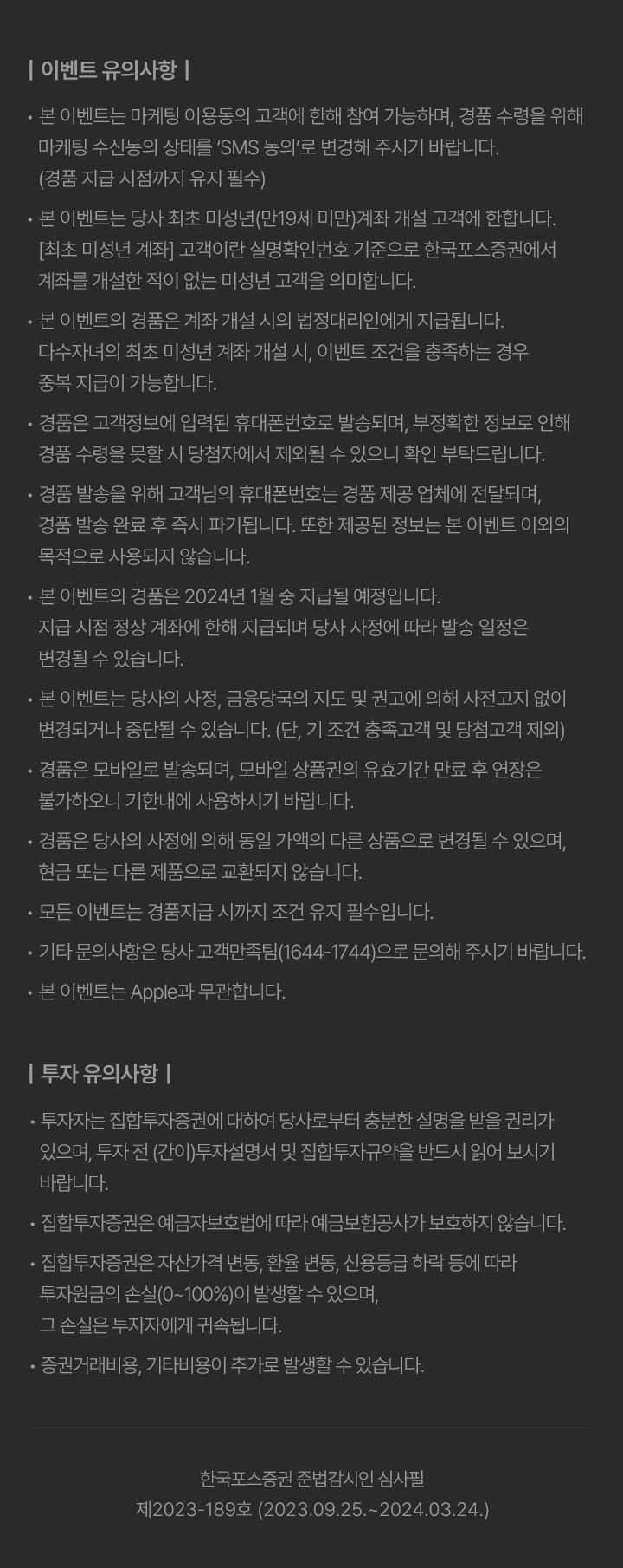 이벤트 유의사항 						•본 이벤트는 마케팅 이용동의 고객에 한해 참여 가능하며, 경품 수령을 위해 마케팅 수신동의 상태를 ‘SMS 동의’로 변경해 주시기 바랍니다. (경품 지급 시점까지 유지 필수) 						•본 이벤트는 당사 최초 미성년(만19세 미만)계좌 개설 고객에 한합니다. [최초 미성년 계좌] 고객이란 실명확인번호 기준으로 한국포스증권에서 계좌를 개설한 적이 없는 미성년 고객을 의미합니다. 						•본 이벤트의 경품은 계좌 개설 시의 법정대리인에게 지급됩니다. 다수자녀의 최초 미성년 계좌 개설 시, 이벤트 조건을 충족하는 경우 중복 지급이 가능합니다. 						•경품은 고객정보에 입력된 휴대폰번호로 발송되며, 부정확한 정보로 인해 경품 수령을 못할 시 당첨자에서 제외될 수 있으니 확인 부탁드립니다. 						•경품 발송을 위해 고객님의 휴대폰번호는 경품 제공 업체에 전달되며, 경품 발송 완료 후 즉시 파기됩니다. 또한 제공된 정보는 본 이벤트 이외의 목적으로 사용되지 않습니다. 						•본 이벤트의 경품은 2023년 12월 중 지급될 예정입니다. 지급 시점 정상 계좌에 한해 지급되며 당사 사정에 따라 발송 일정은 변경될 수 있습니다. 						•본 이벤트는 당사의 사정, 금융당국의 지도 및 권고에 의해 사전고지 없이 변경되거나 중단될 수 있습니다. (단, 기 조건 충족고객 및 당첨고객 제외)  						•경품은 모바일로 발송되며, 모바일 상품권의 유효기간 만료 후 연장은 불가하오니 기한내에 사용하시기 바랍니다. 						•경품은 당사의 사정에 의해 동일 가액의 다른 상품으로 변경될 수 있으며, 현금 또는 다른 제품으로 교환되지 않습니다. 						•모든 이벤트는 경품지급 시까지 조건 유지 필수입니다. 						•기타 문의사항은 당사 고객만족팀(1644-1744)으로 문의해 주시기 바랍니다. 						•본 이벤트는 Apple과 무관합니다. 						투자 유의사항 						•투자자는 집합투자증권에 대하여 당사로부터 충분한 설명을 받을 권리가 있으며, 투자 전 (간이)투자설명서 및 집합투자규약을 반드시 읽어 보시기 바랍니다. 						•집합투자증권은 예금자보호법에 따라 예금보험공사가 보호하지 않습니다. 						•집합투자증권은 자산가격 변동, 환율 변동, 신용등급 하락 등에 따라 투자원금의 손실(0~100%)이 발생할 수 있으며, 그 손실은 투자자에게 귀속됩니다. 						•증권거래비용, 기타비용이 추가로 발생할 수 있습니다. 						한국포스증권 준법감시인 심사필 제2023-189호 (2023.09.25.~2024.03.24.)