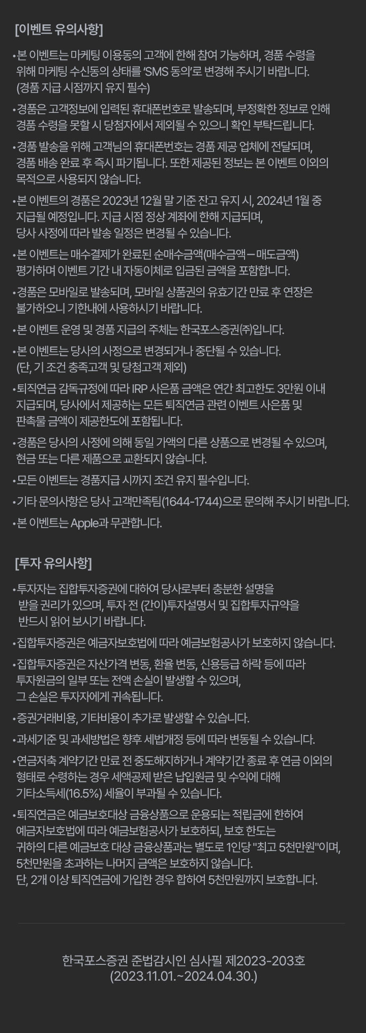 이벤트 유의사항 						•본 이벤트는 마케팅 이용동의 고객에 한해 참여 가능하며, 경품 수령을 위해 마케팅 수신동의 상태를 ‘SMS 동의’로 변경해 주시기 바랍니다. (경품 지급 시점까지 유지 필수) 						•경품은 고객정보에 입력된 휴대폰번호로 발송되며, 부정확한 정보로 인해 경품 수령을 못할 시 당첨자에서 제외될 수 있으니 확인 부탁드립니다. 						•경품 발송을 위해 고객님의 휴대폰번호는 경품 제공 업체에 전달되며, 경품 배송 완료 후 즉시 파기됩니다. 또한 제공된 정보는 본 이벤트 이외의 목적으로 사용되지 않습니다. 						•본 이벤트의 경품은 2023년 12월 말 기준 잔고 유지 시, 2024년 1월 중 지급될 예정입니다. 지급 시점 정상 계좌에 한해 지급되며, 당사 사정에 따라 발송 일정은 변경될 수 있습니다. 						•본 이벤트는 매수결제가 완료된 순매수금액(매수금액－매도금액) 평가하며 이벤트 기간 내 자동이체로 입금된 금액을 포함합니다.  						•경품은 모바일로 발송되며, 모바일 상품권의 유효기간 만료 후 연장은 불가하오니 기한내에 사용하시기 바랍니다. 						•본 이벤트 운영 및 경품 지급의 주체는 한국포스증권㈜입니다. 						•본 이벤트는 당사의 사정으로 변경되거나 중단될 수 있습니다. (단, 기 조건 충족고객 및 당첨고객 제외)  						•퇴직연금 감독규정에 따라 IRP 사은품 금액은 연간 최고한도 3만원 이내 지급되며, 당사에서 제공하는 모든 퇴직연금 관련 이벤트 사은품 및 판촉물 금액이 제공한도에 포함됩니다. 						•경품은 당사의 사정에 의해 동일 가액의 다른 상품으로 변경될 수 있으며, 현금 또는 다른 제품으로 교환되지 않습니다. 						•모든 이벤트는 경품지급 시까지 조건 유지 필수입니다. 						•기타 문의사항은 당사 고객만족팀(1644-1744)으로 문의해 주시기 바랍니다. 						•본 이벤트는 Apple과 무관합니다. 						투자 유의사항 						•투자자는 집합투자증권에 대하여 당사로부터 충분한 설명을 받을 권리가 있으며, 투자 전 (간이)투자설명서 및 집합투자규약을 반드시 읽어 보시기 바랍니다. 						•집합투자증권은 예금자보호법에 따라 예금보험공사가 보호하지 않습니다. 						•집합투자증권은 자산가격 변동, 환율 변동, 신용등급 하락 등에 따라 투자원금의 일부 또는 전액 손실이 발생할 수 있으며, 그 손실은 투자자에게 귀속됩니다. 						•증권거래비용, 기타비용이 추가로 발생할 수 있습니다. 						•과세기준 및 과세방법은 향후 세법개정 등에 따라 변동될 수 있습니다. 						•연금저축 계약기간 만료 전 중도해지하거나 계약기간 종료 후 연금 이외의 형태로 수령하는 경우 세액공제 받은 납입원금 및 수익에 대해 기타소득세(16.5%) 세율이 부과될 수 있습니다. 						•퇴직연금은 예금보호대상 금융상품으로 운용되는 적립금에 한하여 예금자보호법에 따라 예금보험공사가 보호하되, 보호 한도는 귀하의 다른 예금보호 대상 금융상품과는 별도로 1인당 '최고 5천만원'이며, 5천만원을 초과하는 나머지 금액은 보호하지 않습니다. 단, 2개 이상 퇴직연금에 가입한 경우 합하여 5천만원까지 보호합니다. 						한국포스증권 준법감시인 심사필 제2023-203호 (2023.11.01.~2024.04.30.)