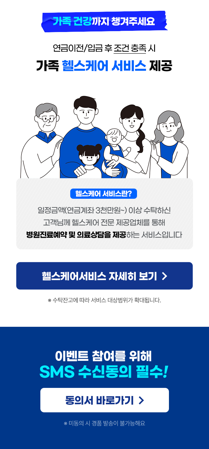  						가족 건강까지 챙겨주세요 						연금이전/입금 후 조건충족시 						가족 헬스케어 서비스제공 						헬스케어 서비스란? 						일정금액(연금계좌 3천만원~) 이상 수탁하신 						고객님께 헬스케어 전문 제공업체를 통해 						병원진료예약 및 의료상담을 제공하는 서비스입니다 						수탁잔고에 따라 서비스 대상범위가 확대됩니다. 						SMS 수신동의 필수! 						미동의 시 경품 발송이 불가능해요