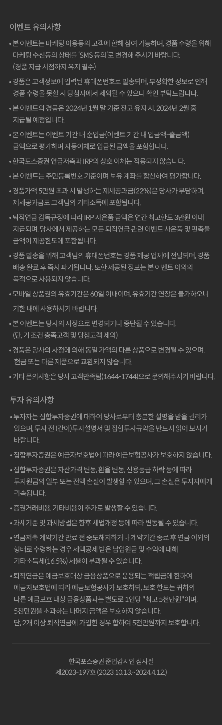  						이벤트 유의사항 						본이벤트는마케팅이용놓의 고객에 한해 참여 가능하머, 경품 수령을 위해 마케팅 수신동의 상태를 'SMS 동의'로 변경해 주시기바랍니다 						(경품 지급 시점까지 유지 필수) 						경품은 고객정보에 입력된 휴대폰번호로 발송되머, 부정확한 정보로 인해 경품 수령을 못할 시 당첨자에서 제외될 수 있으니 확인 부탁드립니다. 						본 이번트의 경품은 2024년 1월 말 기준 잔고 유지 시,2024년 2월 중 지급될 예정입니다. 						본이벤트는 이벤트 기간내 순입급(이벤트기간내입금액-출금액)금액으로 평가하며 자동이체로 입금된금액을 포함합니다. 						한국포스증권 연금저촉과 IRP의 상호 이체는 적용되지 않습니다. 						본 이벤트는 주민등록번호 기준이며 보유 계좌를 합산하여 평가합니다. 						경품가액 5만원 초과 시 발생하는 제세공과금(22%)은 당사가 부담하며,제세공과금도 고객님의 기타소득에 포함됩니다. 						퇴직연금 감독규정에 따라 IRP 사온품 금액온 연간 최고한도 3만원 이내 지급되며, 당사에서 제공하는 모든 퇴직연급 관련 이벤트 사은품 및 판촉물금액이 제공한도에 포합됩니다. 						경품발송을 위해 고객님의 휴대폰번호는 경품 제공 업체에 전달되며, 경품배송 완료후 즉시파기됩니다. 또한 제공된 정보는 본 이벤트 이외의 목적으로 사용되지 않습니다. 						모바일 상품권외 유효기간은 60일 이내이며, 유효기간 연장온 볼가하오니 기한 내에 사용하시기바랍니다. 						본이벤트는 당사의 사정으로 변경되거나 중단될 수 있습니다.(단,기조건 총족고객 및 당첨고객제외) 						경품은 당사의 사정에 의해 동일 가액의 다른 상품으로 변경될 수 있으며, 현금 또는 다른 제품으로 교환되지않습니다. 						기타문의사항은 당사고객만족팀(1644-1744)으로문의해주시기바랄니다. 						투자유의사항 						투자자는 집합투자증권에 대하여 당사로부터 충분한 설명을 받율 권리가있으며, 투자전(간이)투자설명서 및 집합투자규악읍 반드시 읽어보시기 바립니다. 						집합투자품권은 예금자보호법에 따라 예금보험공사가 보호하지않습니다. 						집합투자증권은 자산가격 변동, 환율 변동, 신용등급 하락등에 따라 투자원금의 일부 또는 전액 손실이 발생활 수 있으며, 그 손실은 투자자에게 귀속됩니다. 						증권거래비용, 기타비용이 추가로 발생할 수 있습니다. 						과세기준 및 과세빙법은 향후 세법개정 등에 따라 변동될 수 있습니다. 						연금저축 계약기간만료 전 중도해지하거나 계악기간 종료 후 연금 이외의 형태로 수령하는 경우 세액공제받은 납입원금및 수익에대해 기타소득세(16.5%) 세율이 부과될 수 있습니다. 						퇴직연금은 예금보호대상 금융상품으로 운용되는 적립금에 한하여 예금자보호법에 따라 예금보험공사가 보호하되, 보호 한도는 귀하의 다른 예금보호 대상 금융상품과는 별도로 1인당 최고 5천만원이며, 5천만원을 초과하는 나머지 금액은 보호하지 않습니다. 						단, 2개 이상 퇴직연금에 가입한 경우 합하여 5천만원까지 보호합니다. 						한국포스증권 준법감시인 심사필 						제2023-197호(2023.10.13.~2024.4.12.)