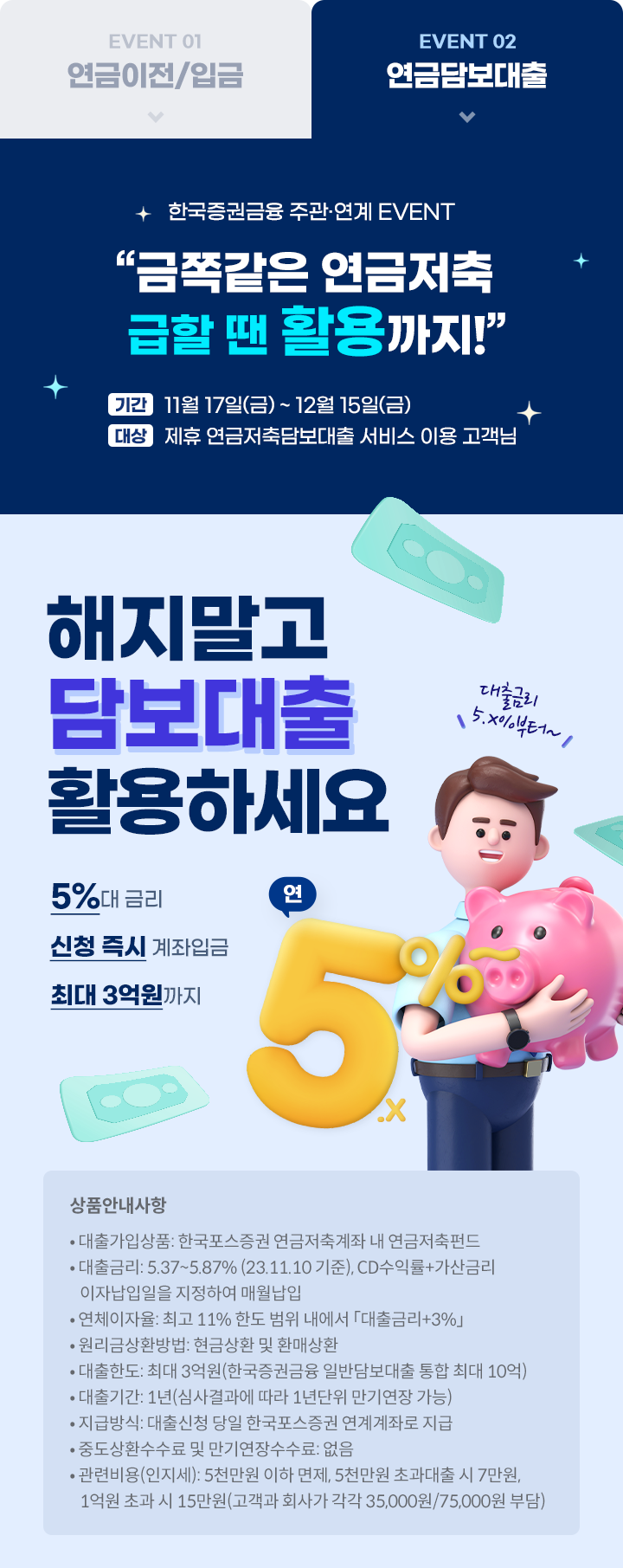  						한국증권금융 주관 연계 EVENT 						“금쪽같은 연금저축 급할 땐 활용까지!” 						기간 11월 17일(금) ~ 12월 15일(금) 						대상 제휴 연금저축담보대출 서비스 이용 고객님 				 						해지말고 						담보대출 						활용하세요 						5%대 금리 						신청 즉시 계좌입금 						최대 3억원까지  						상품안내사항 						대출가입상품: 한국포스증권 연금저축 계좌 내 연금저축펀드 						대출금리: X.XX~X.XX% (23.XX.XX 기준), CD91일물+가산금리이자납입일을 지정하여 매월납입 						연체이자율: 최고 11% 한도 범위 내에서 [대출금리+3%] 						원리금상환방법: 현금상환 및 환매상환 						대출한도: 최대 3억원(한국증권금융 일반담보대출 통합 최대 10억) 						대출기간: 1년(심사결과에 따라 1년단위 만기연장 가능) 						지급방식: 대출신청 당일 한국포스증권 연계계좌로 지급 						중도상환수수료 및 만기연장수수료: 없음 						관련비용(인지세): 5천만원 이하 면제, 5천만원 초과대출 시 7만원, 1억원 초과 시 15만원(고객과 회사가 각각 35,000원/75,000원 부담)